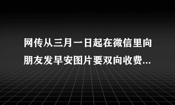 网传从三月一日起在微信里向朋友发早安图片要双向收费是真的吗？