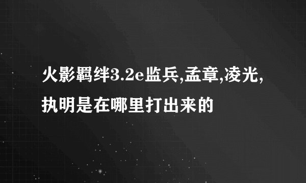 火影羁绊3.2e监兵,孟章,凌光,执明是在哪里打出来的