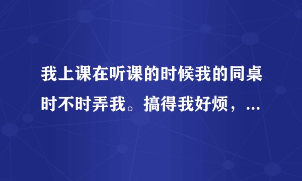 我上课在听课的时候我的同桌时不时弄我。搞得我好烦，无法专心听课，我要怎么办？
