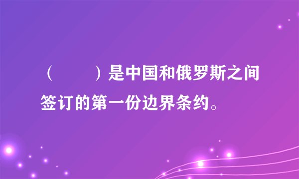 （　　）是中国和俄罗斯之间签订的第一份边界条约。