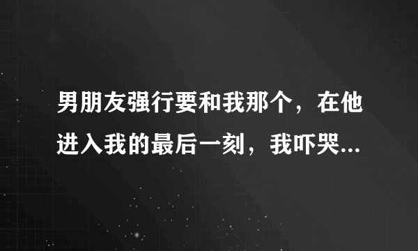 男朋友强行要和我那个，在他进入我的最后一刻，我吓哭了，“你要是尊重我，就立刻停止”，他就真的放开我