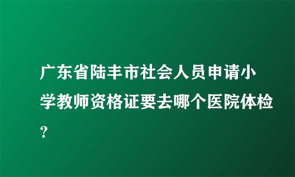 广东省陆丰市社会人员申请小学教师资格证要去哪个医院体检？