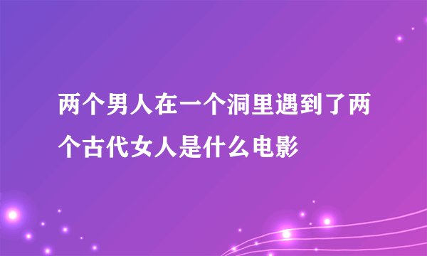 两个男人在一个洞里遇到了两个古代女人是什么电影