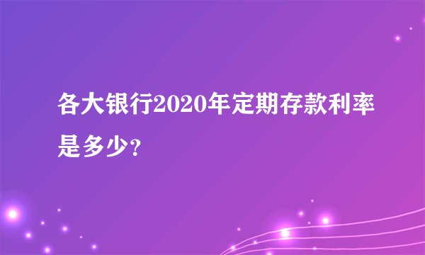 各大银行2020年定期存款利率是多少？