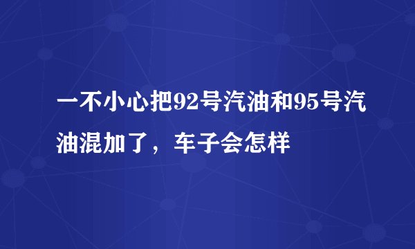 一不小心把92号汽油和95号汽油混加了，车子会怎样