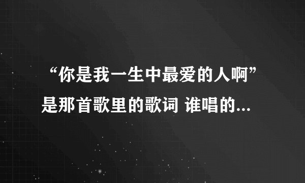 “你是我一生中最爱的人啊”是那首歌里的歌词 谁唱的？急 快谢谢