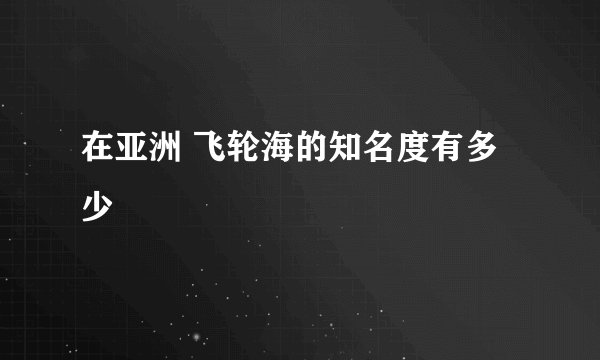 在亚洲 飞轮海的知名度有多少