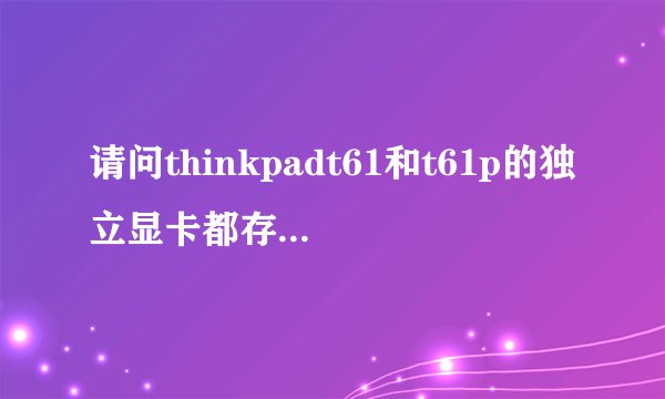 请问thinkpadt61和t61p的独立显卡都存在显卡门吗？很多说法不一，请个专业人士解答，最近准备入手2手本。