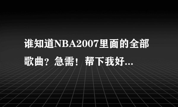 谁知道NBA2007里面的全部歌曲？急需！帮下我好吗？知道的发下吧！要有歌手名和歌名！！