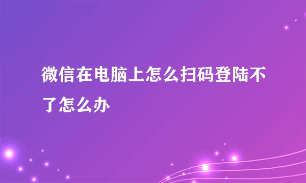 微信在电脑上怎么扫码登陆不了怎么办