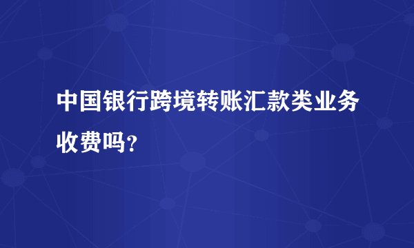 中国银行跨境转账汇款类业务收费吗？