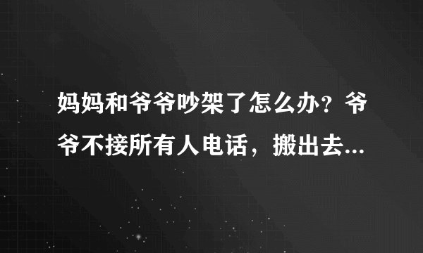 妈妈和爷爷吵架了怎么办？爷爷不接所有人电话，搬出去了，说当他死了
