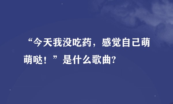“今天我没吃药，感觉自己萌萌哒！”是什么歌曲?