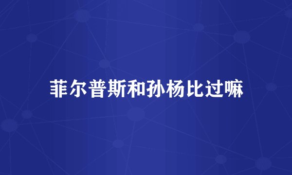 菲尔普斯和孙杨比过嘛