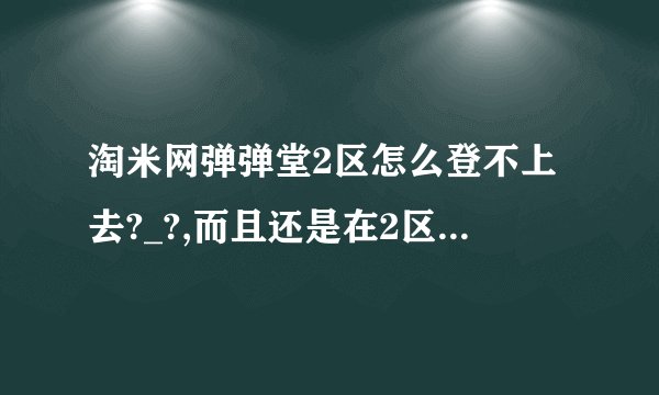 淘米网弹弹堂2区怎么登不上去?_?,而且还是在2区我玩了好久的号