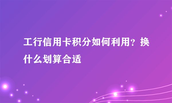 工行信用卡积分如何利用？换什么划算合适
