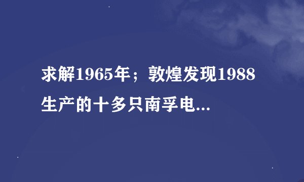 求解1965年；敦煌发现1988生产的十多只南孚电池，虽然外壳已生锈，但商标确清晰可见