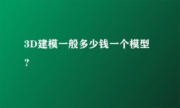 3D建模一般多少钱一个模型？