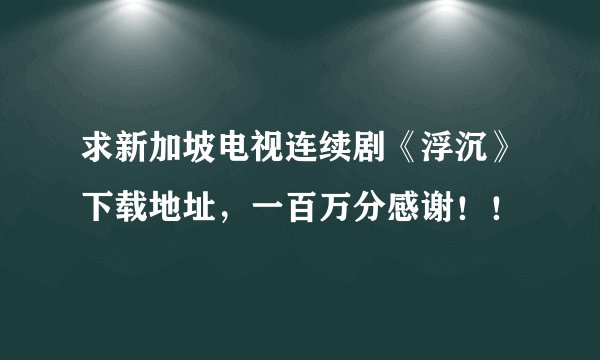 求新加坡电视连续剧《浮沉》下载地址，一百万分感谢！！