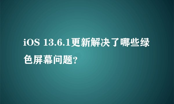 iOS 13.6.1更新解决了哪些绿色屏幕问题？