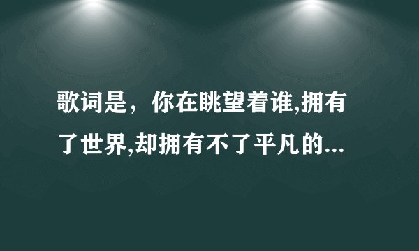 歌词是，你在眺望着谁,拥有了世界,却拥有不了平凡的爱情 歌名是什么？？