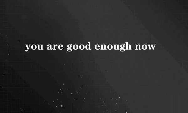 you are good enough now