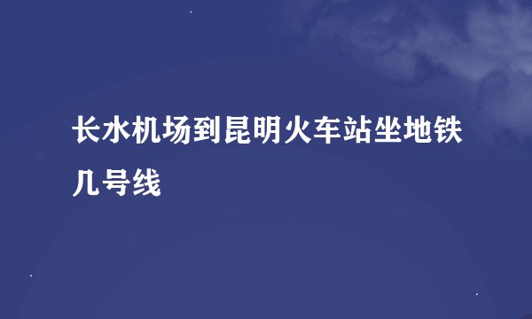 长水机场到昆明火车站坐地铁几号线
