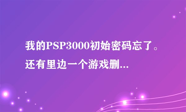 我的PSP3000初始密码忘了。还有里边一个游戏删除不了，卡里找不到位置，求帮助！！！