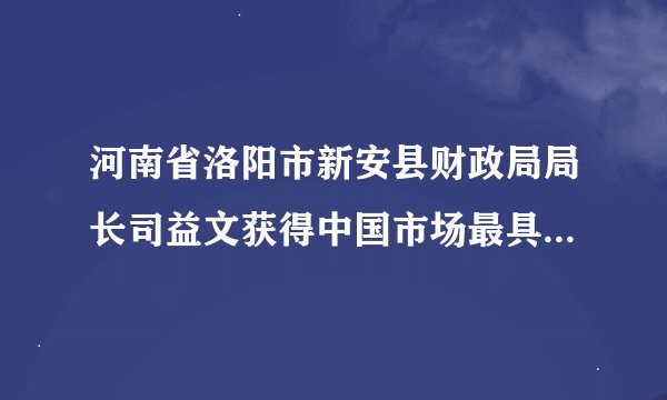 河南省洛阳市新安县财政局局长司益文获得中国市场最具领导力EMBA是不是真的？还有EMBA是什么来的呀？