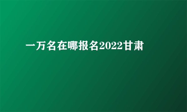 一万名在哪报名2022甘肃
