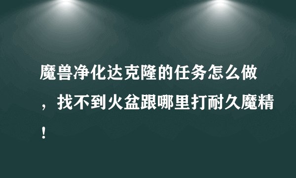 魔兽净化达克隆的任务怎么做，找不到火盆跟哪里打耐久魔精！