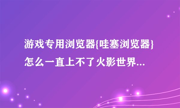 游戏专用浏览器{哇塞浏览器}怎么一直上不了火影世界这个网页游戏，一上就无法显示网页？