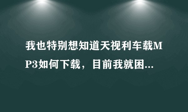 我也特别想知道天视利车载MP3如何下载，目前我就困在这里，知道的好心帮帮忙，在线等