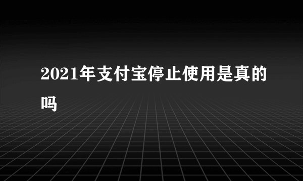 2021年支付宝停止使用是真的吗
