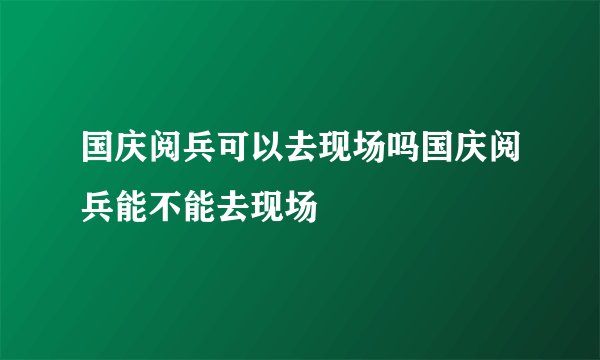 国庆阅兵可以去现场吗国庆阅兵能不能去现场