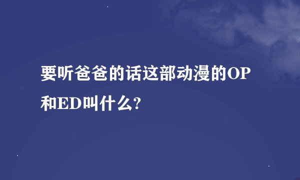 要听爸爸的话这部动漫的OP和ED叫什么?