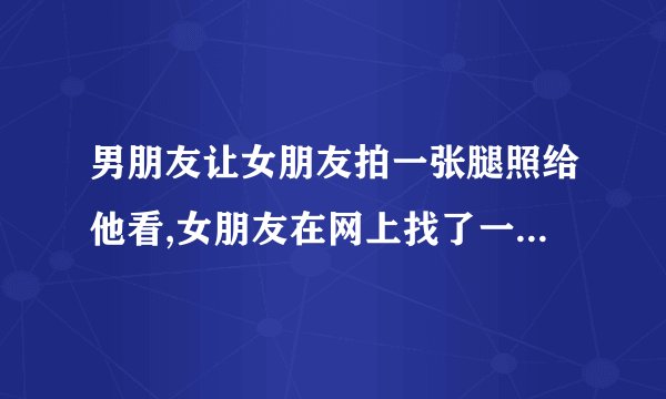 男朋友让女朋友拍一张腿照给他看,女朋友在网上找了一张网图,被男朋友实破了，该怎么办？