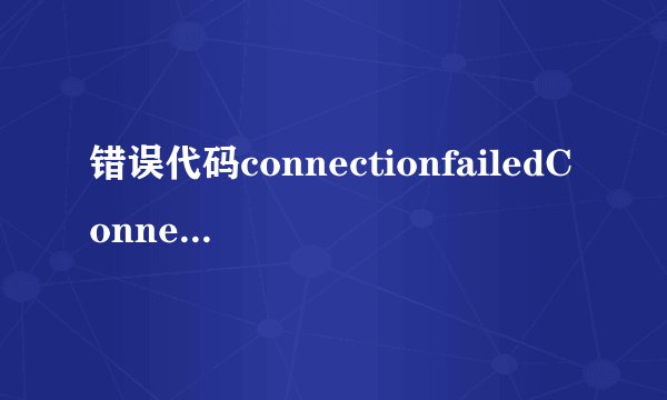 错误代码connectionfailedConnectionfailed是怎么回事