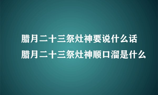 腊月二十三祭灶神要说什么话腊月二十三祭灶神顺口溜是什么