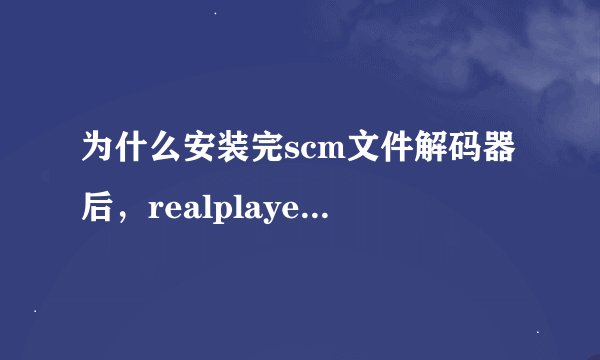 为什么安装完scm文件解码器后，realplayer就不能使用了？