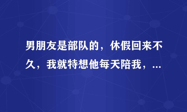 男朋友是部队的，休假回来不久，我就特想他每天陪我，可是他每天都有很多事情做，因为这样对他太脾气不好
