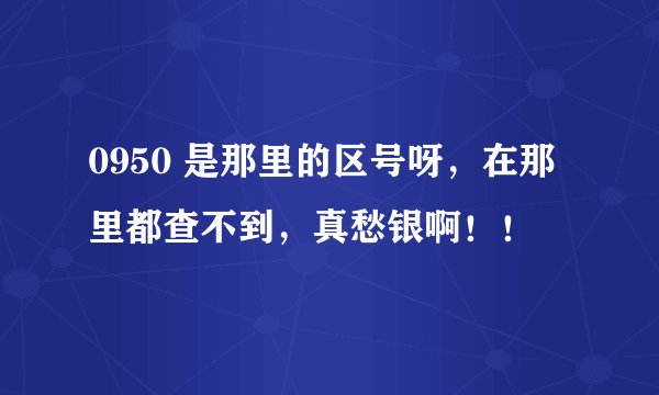 0950 是那里的区号呀，在那里都查不到，真愁银啊！！