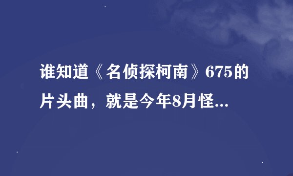 谁知道《名侦探柯南》675的片头曲，就是今年8月怪盗基德庆典的第一集的片头曲，帮帮我！急！！！