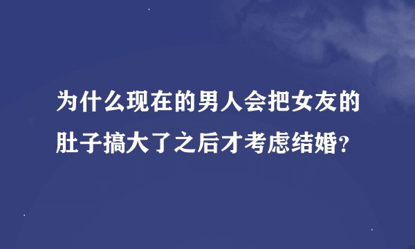 为什么现在的男人会把女友的肚子搞大了之后才考虑结婚？