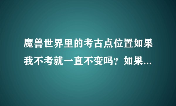 魔兽世界里的考古点位置如果我不考就一直不变吗？如果要变的话 变位置的周期是多久？