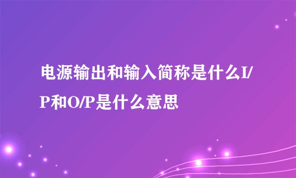 电源输出和输入简称是什么I/P和O/P是什么意思