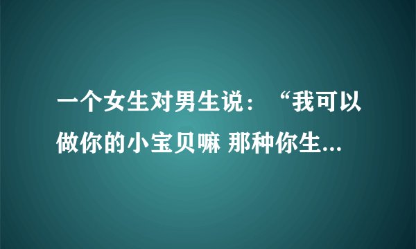 一个女生对男生说：“我可以做你的小宝贝嘛 那种你生气都舍不得打 都舍不得骂的那种宝贝 。”？