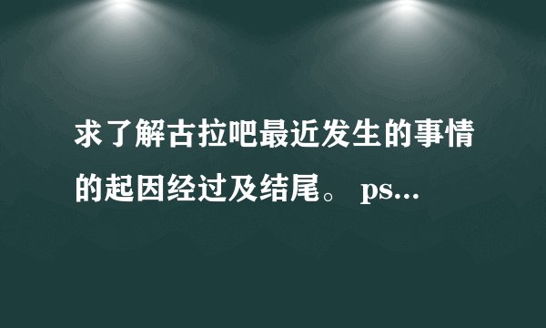 求了解古拉吧最近发生的事情的起因经过及结尾。 ps：我是腐女，与古拉吧为敌对关系。
