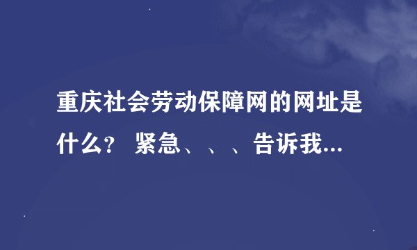 重庆社会劳动保障网的网址是什么？ 紧急、、、告诉我把、、好人有好报、、