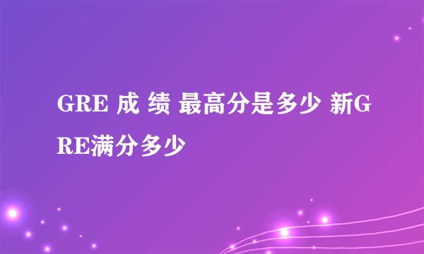 GRE 成 绩 最高分是多少 新GRE满分多少